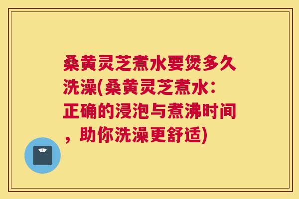桑黄灵芝煮水要煲多久洗澡(桑黄灵芝煮水:正确的浸泡与煮沸时间,助你洗澡更舒适) 桑黄灵芝煮水要煲多久洗澡(桑黄灵芝煮水:正确的浸泡与煮沸时间,助你洗澡更舒适)
