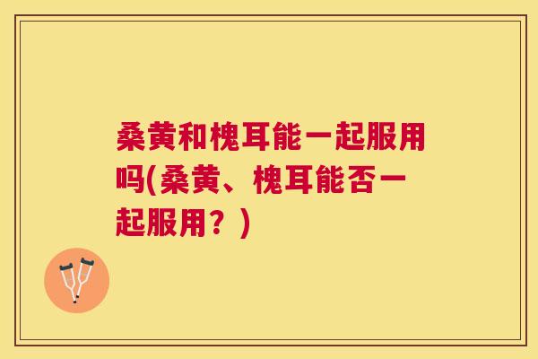 桑黄和槐耳能一起服用吗(桑黄、槐耳能否一起服用?) 桑黄和槐耳能一起服用吗(桑黄、槐耳能否一起服用?)