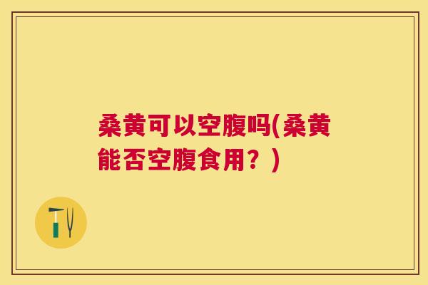 桑黄可以空腹吗(桑黄能否空腹食用?) 桑黄可以空腹吗(桑黄能否空腹食用?)