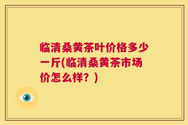 临清桑黄茶叶价格多少一斤(临清桑黄茶市场价怎么样?) 临清桑黄茶叶价格多少一斤(临清桑黄茶市场价怎么样?)
