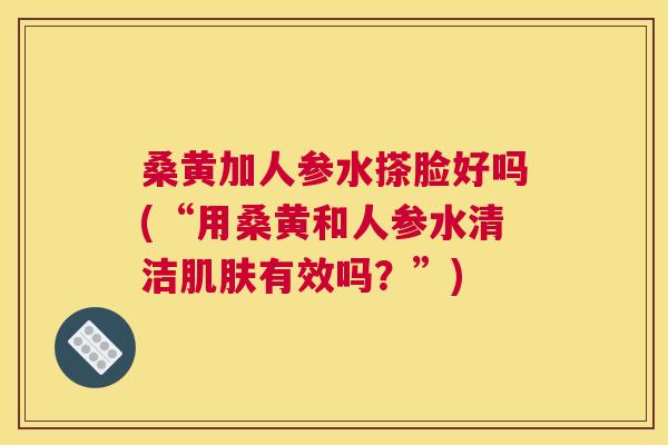 桑黄加人参水搽脸好吗(“用桑黄和人参水清洁有效吗?”) 桑黄加人参水搽脸好吗(“用桑黄和人参水清洁有效吗?”)
