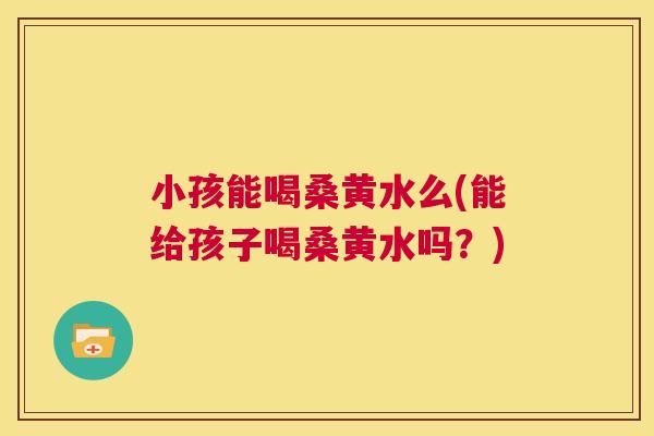 小孩能喝桑黄水么(能给孩子喝桑黄水吗?) 小孩能喝桑黄水么(能给孩子喝桑黄水吗?)
