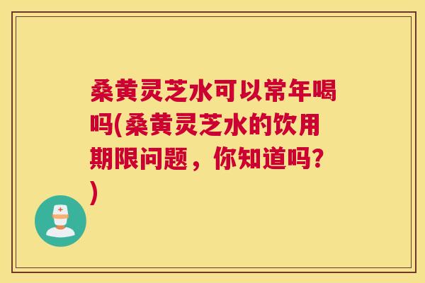 桑黄灵芝水可以常年喝吗(桑黄灵芝水的饮用期限问题,你知道吗?) 桑黄灵芝水可以常年喝吗(桑黄灵芝水的饮用期限问题,你知道吗?)