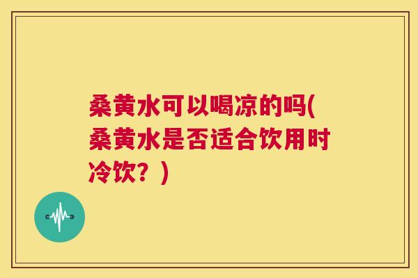 桑黄水可以喝凉的吗(桑黄水是否适合饮用时冷饮?) 桑黄水可以喝凉的吗(桑黄水是否适合饮用时冷饮?)