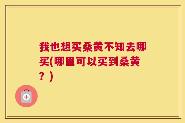 我也想买桑黄不知去哪买(哪里可以买到桑黄?) 我也想买桑黄不知去哪买(哪里可以买到桑黄?)