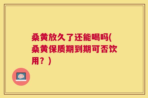 桑黄放久了还能喝吗(桑黄保质期到期可否饮用?) 桑黄放久了还能喝吗(桑黄保质期到期可否饮用?)