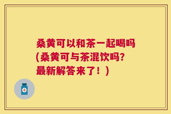 桑黄可以和茶一起喝吗(桑黄可与茶混饮吗?新解答来了!) 桑黄可以和茶一起喝吗(桑黄可与茶混饮吗?新解答来了!)