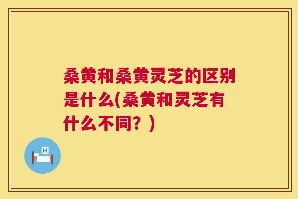 桑黄和桑黄灵芝的区别是什么(桑黄和灵芝有什么不同?) 桑黄和桑黄灵芝的区别是什么(桑黄和灵芝有什么不同?)