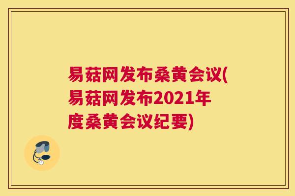 易菇网发布桑黄会议(易菇网发布2021年度桑黄会议纪要) 易菇网发布桑黄会议(易菇网发布2021年度桑黄会议纪要)