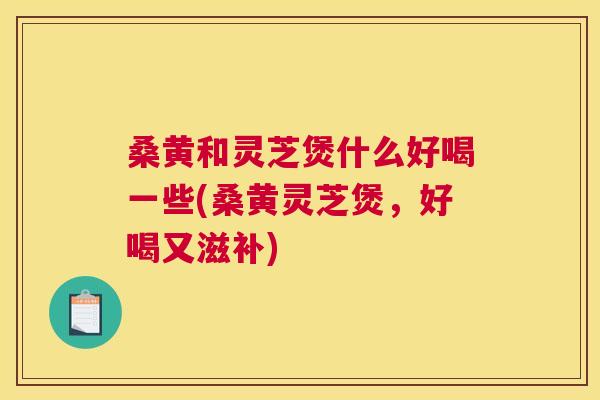 桑黄和灵芝煲什么好喝一些(桑黄灵芝煲,好喝又滋补) 桑黄和灵芝煲什么好喝一些(桑黄灵芝煲,好喝又滋补)