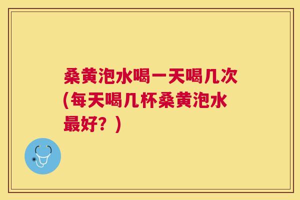 桑黄泡水喝一天喝几次(每天喝几杯桑黄泡水好?) 桑黄泡水喝一天喝几次(每天喝几杯桑黄泡水好?)