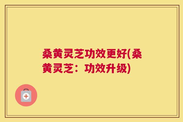 桑黄灵芝功效更好(桑黄灵芝:功效升级) 桑黄灵芝功效更好(桑黄灵芝:功效升级)