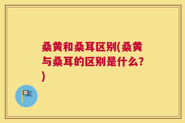 桑黄和桑耳区别(桑黄与桑耳的区别是什么?) 桑黄和桑耳区别(桑黄与桑耳的区别是什么?)