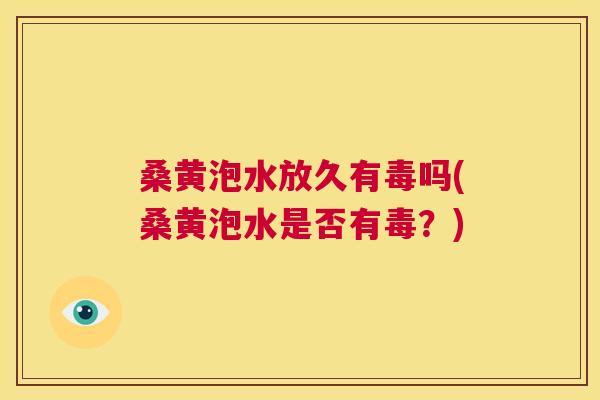 桑黄泡水放久有毒吗(桑黄泡水是否有毒?) 桑黄泡水放久有毒吗(桑黄泡水是否有毒?)