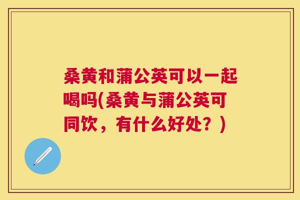 桑黄和蒲公英可以一起喝吗(桑黄与蒲公英可同饮,有什么好处?) 桑黄和蒲公英可以一起喝吗(桑黄与蒲公英可同饮,有什么好处?)