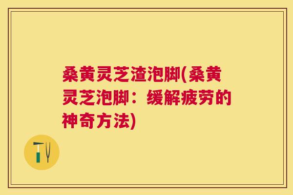 桑黄灵芝渣泡脚(桑黄灵芝泡脚:缓解疲劳的神奇方法) 桑黄灵芝渣泡脚(桑黄灵芝泡脚:缓解疲劳的神奇方法)