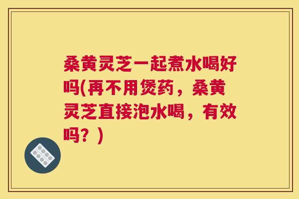 桑黄灵芝一起煮水喝好吗(再不用煲药,桑黄灵芝直接泡水喝,有效吗?) 桑黄灵芝一起煮水喝好吗(再不用煲药,桑黄灵芝直接泡水喝,有效吗?)