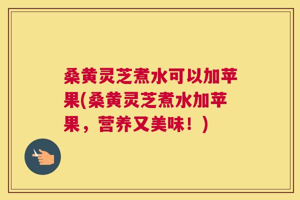 桑黄灵芝煮水可以加苹果(桑黄灵芝煮水加苹果,营养又美味!) 桑黄灵芝煮水可以加苹果(桑黄灵芝煮水加苹果,营养又美味!)
