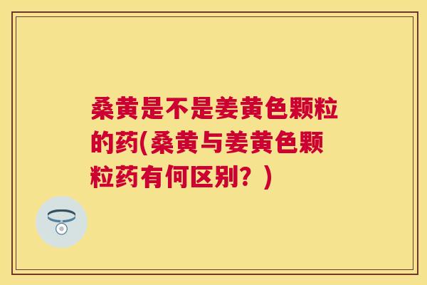 桑黄是不是姜黄色颗粒的药(桑黄与姜黄色颗粒药有何区别?) 桑黄是不是姜黄色颗粒的药(桑黄与姜黄色颗粒药有何区别?)