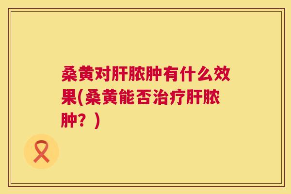 桑黄对脓肿有什么效果(桑黄能否脓肿?) 桑黄对脓肿有什么效果(桑黄能否脓肿?)