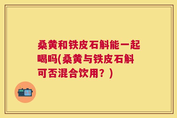 桑黄和铁皮石斛能一起喝吗(桑黄与铁皮石斛可否混合饮用?) 桑黄和铁皮石斛能一起喝吗(桑黄与铁皮石斛可否混合饮用?)