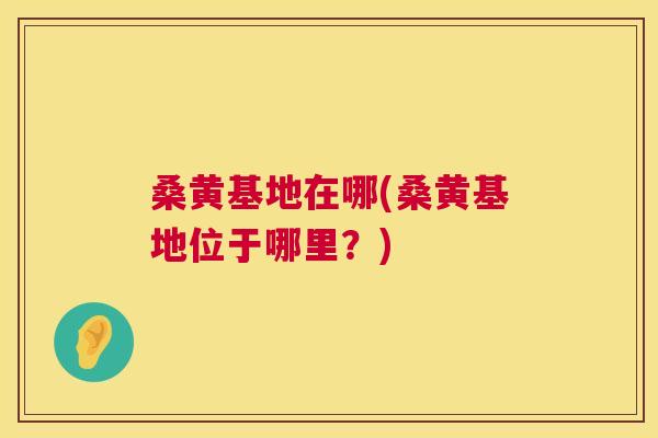 桑黄基地在哪(桑黄基地位于哪里?) 桑黄基地在哪(桑黄基地位于哪里?)