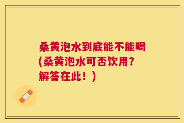 桑黄泡水到底能不能喝(桑黄泡水可否饮用?解答在此!) 桑黄泡水到底能不能喝(桑黄泡水可否饮用?解答在此!)