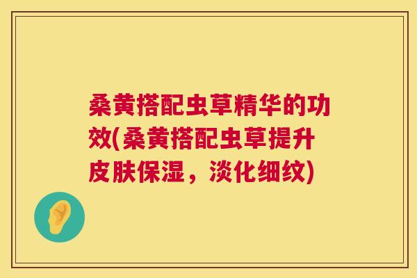 桑黄搭配虫草精华的功效(桑黄搭配虫草提升保湿,淡化细纹) 桑黄搭配虫草精华的功效(桑黄搭配虫草提升保湿,淡化细纹)