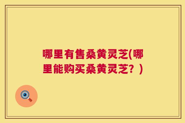 哪里有售桑黄灵芝(哪里能购买桑黄灵芝?) 哪里有售桑黄灵芝(哪里能购买桑黄灵芝?)