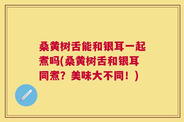 桑黄树舌能和银耳一起煮吗(桑黄树舌和银耳同煮?美味大不同!) 桑黄树舌能和银耳一起煮吗(桑黄树舌和银耳同煮?美味大不同!)