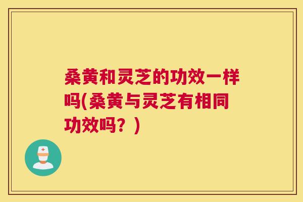 桑黄和灵芝的功效一样吗(桑黄与灵芝有相同功效吗?) 桑黄和灵芝的功效一样吗(桑黄与灵芝有相同功效吗?)