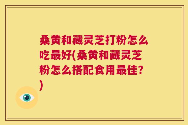 桑黄和藏灵芝打粉怎么吃好(桑黄和藏灵芝粉怎么搭配食用佳?) 桑黄和藏灵芝打粉怎么吃好(桑黄和藏灵芝粉怎么搭配食用佳?)