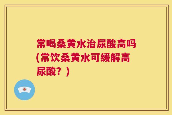 常喝桑黄水尿酸高吗(常饮桑黄水可缓解高尿酸?) 常喝桑黄水尿酸高吗(常饮桑黄水可缓解高尿酸?)