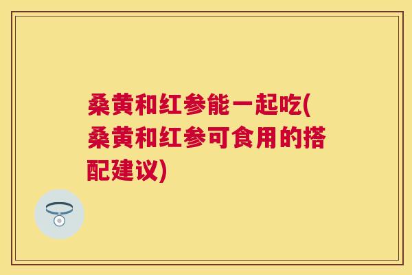 桑黄和红参能一起吃(桑黄和红参可食用的搭配建议) 桑黄和红参能一起吃(桑黄和红参可食用的搭配建议)