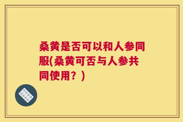 桑黄是否可以和人参同服(桑黄可否与人参共同使用?) 桑黄是否可以和人参同服(桑黄可否与人参共同使用?)