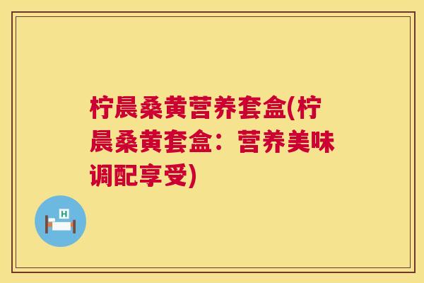柠晨桑黄营养套盒(柠晨桑黄套盒:营养美味调配享受) 柠晨桑黄营养套盒(柠晨桑黄套盒:营养美味调配享受)