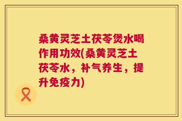 桑黄灵芝土茯苓煲水喝作用功效(桑黄灵芝土茯苓水,养生,提升力) 桑黄灵芝土茯苓煲水喝作用功效(桑黄灵芝土茯苓水,养生,提升力)