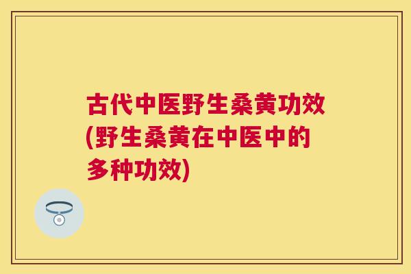 古代中医野生桑黄功效(野生桑黄在中医中的多种功效) 古代中医野生桑黄功效(野生桑黄在中医中的多种功效)