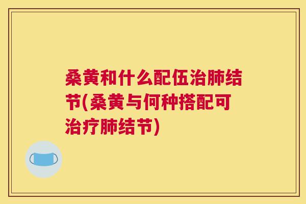 桑黄和什么配伍结节(桑黄与何种搭配可结节) 桑黄和什么配伍结节(桑黄与何种搭配可结节)