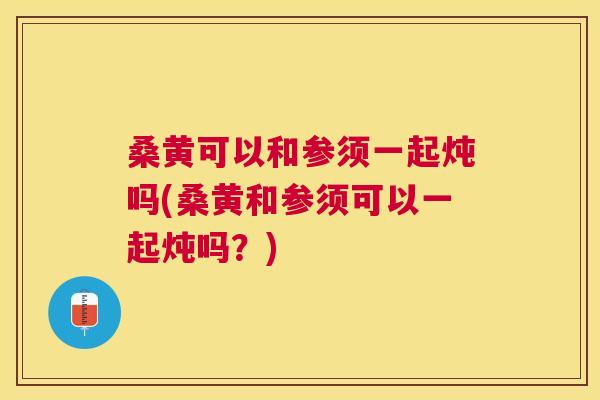 桑黄可以和参须一起炖吗(桑黄和参须可以一起炖吗?) 桑黄可以和参须一起炖吗(桑黄和参须可以一起炖吗?)