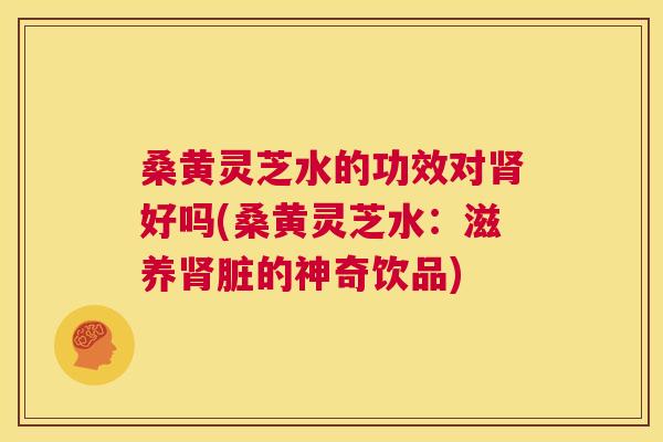 桑黄灵芝水的功效对好吗(桑黄灵芝水:滋养脏的神奇饮品) 桑黄灵芝水的功效对好吗(桑黄灵芝水:滋养脏的神奇饮品)