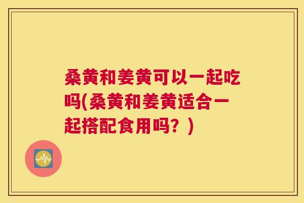 桑黄和姜黄可以一起吃吗(桑黄和姜黄适合一起搭配食用吗?) 桑黄和姜黄可以一起吃吗(桑黄和姜黄适合一起搭配食用吗?)