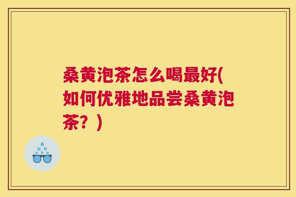 桑黄泡茶怎么喝好(如何优雅地品尝桑黄泡茶?) 桑黄泡茶怎么喝好(如何优雅地品尝桑黄泡茶?)