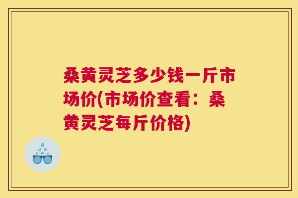 桑黄灵芝多少钱一斤市场价(市场价查看:桑黄灵芝每斤价格) 桑黄灵芝多少钱一斤市场价(市场价查看:桑黄灵芝每斤价格)