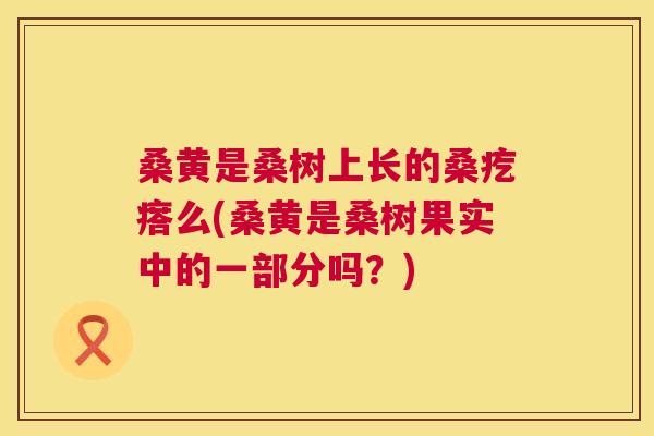 桑黄是桑树上长的桑疙瘩么(桑黄是桑树果实中的一部分吗?) 桑黄是桑树上长的桑疙瘩么(桑黄是桑树果实中的一部分吗?)