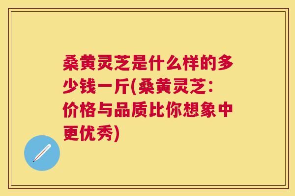 桑黄灵芝是什么样的多少钱一斤(桑黄灵芝:价格与品质比你想象中更优秀) 桑黄灵芝是什么样的多少钱一斤(桑黄灵芝:价格与品质比你想象中更优秀)