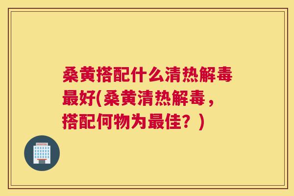 桑黄搭配什么清热好(桑黄清热,搭配何物为佳?) 桑黄搭配什么清热好(桑黄清热,搭配何物为佳?)