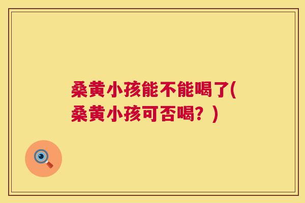 桑黄小孩能不能喝了(桑黄小孩可否喝?) 桑黄小孩能不能喝了(桑黄小孩可否喝?)