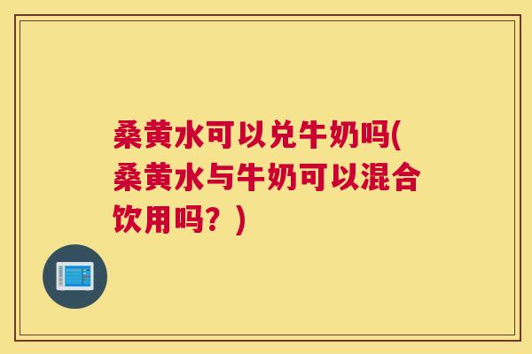 桑黄水可以兑牛奶吗(桑黄水与牛奶可以混合饮用吗?) 桑黄水可以兑牛奶吗(桑黄水与牛奶可以混合饮用吗?)