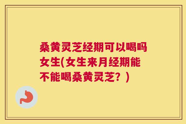 桑黄灵芝经期可以喝吗女生(女生来期能不能喝桑黄灵芝?) 桑黄灵芝经期可以喝吗女生(女生来期能不能喝桑黄灵芝?)